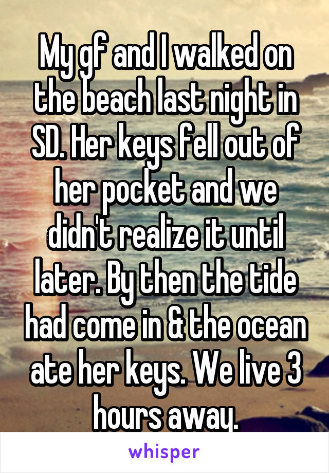 My gf and I walked on the beach last night in SD. Her keys fell out of her pocket and we didn't realize it until later. By then the tide had come in & the ocean ate her keys. We live 3 hours away.