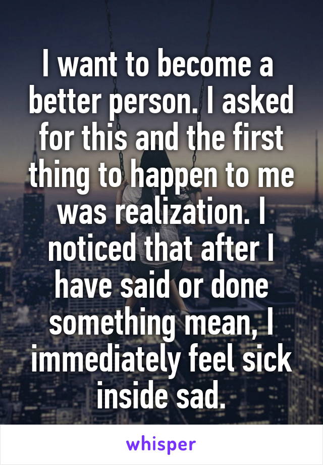 I want to become a  better person. I asked for this and the first thing to happen to me was realization. I noticed that after I have said or done something mean, I immediately feel sick inside sad.