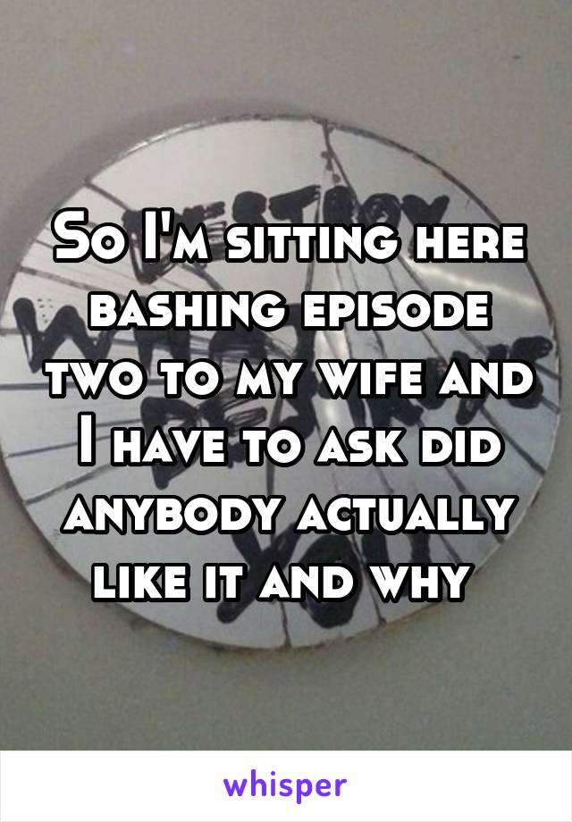 So I'm sitting here bashing episode two to my wife and I have to ask did anybody actually like it and why 