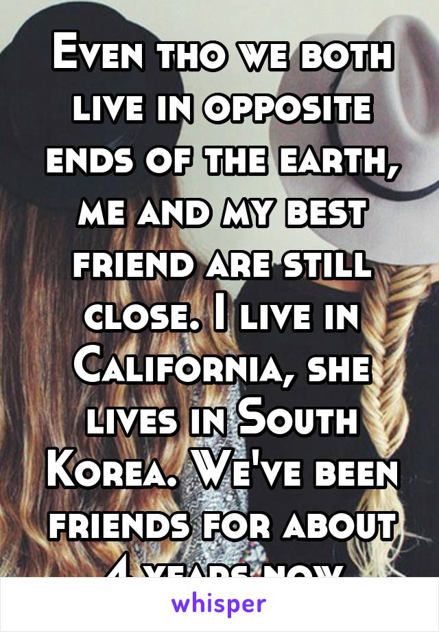 Even tho we both live in opposite ends of the earth, me and my best friend are still close. I live in California, she lives in South Korea. We've been friends for about 4 years now