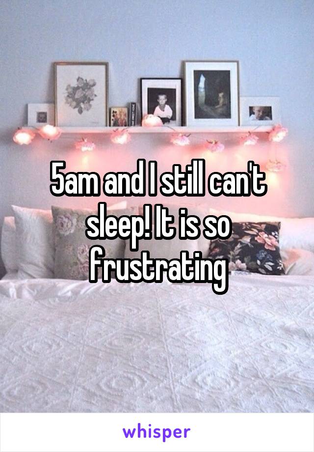 5am and I still can't sleep! It is so frustrating