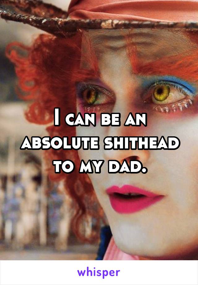 I can be an absolute shithead to my dad.