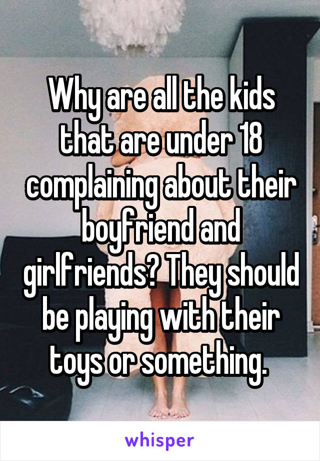 Why are all the kids that are under 18 complaining about their boyfriend and girlfriends? They should be playing with their toys or something. 