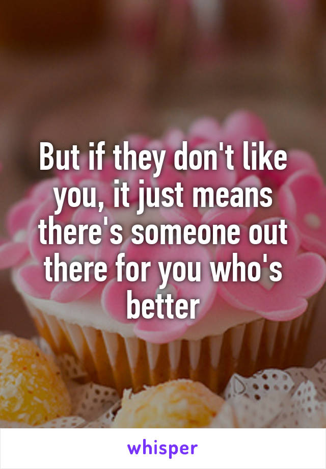 But if they don't like you, it just means there's someone out there for you who's better
