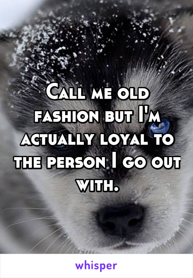 Call me old fashion but I'm actually loyal to the person I go out with.