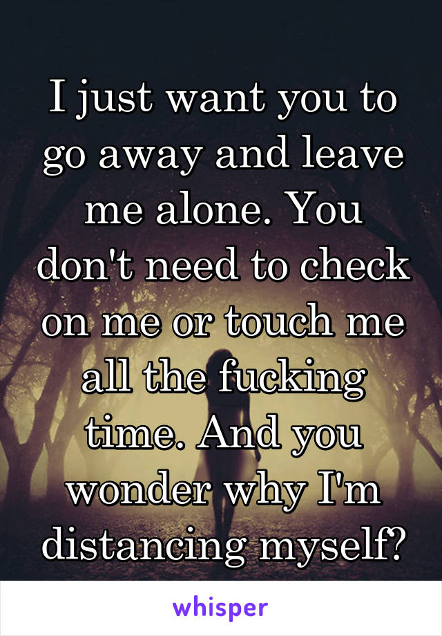 I just want you to go away and leave me alone. You don't need to check on me or touch me all the fucking time. And you wonder why I'm distancing myself?