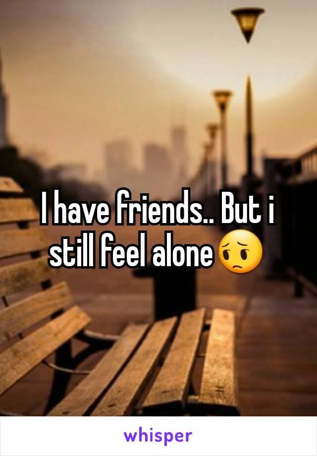 I have friends.. But i still feel alone😔