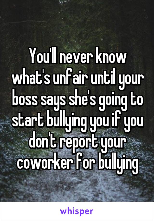 You'll never know what's unfair until your boss says she's going to start bullying you if you don't report your coworker for bullying