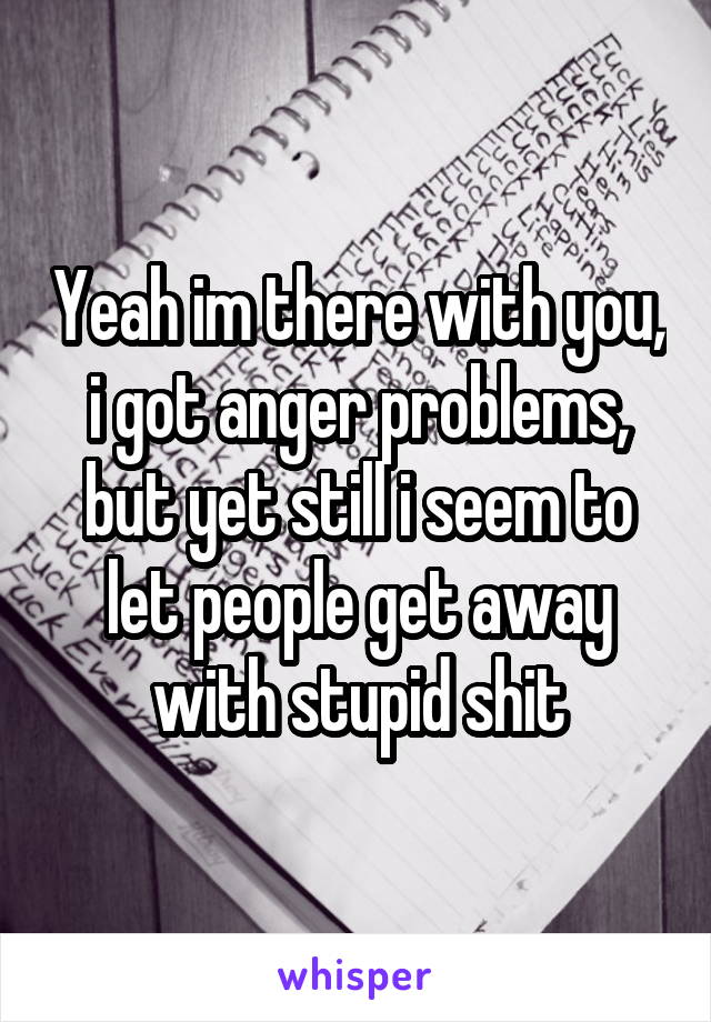 Yeah im there with you, i got anger problems, but yet still i seem to let people get away with stupid shit