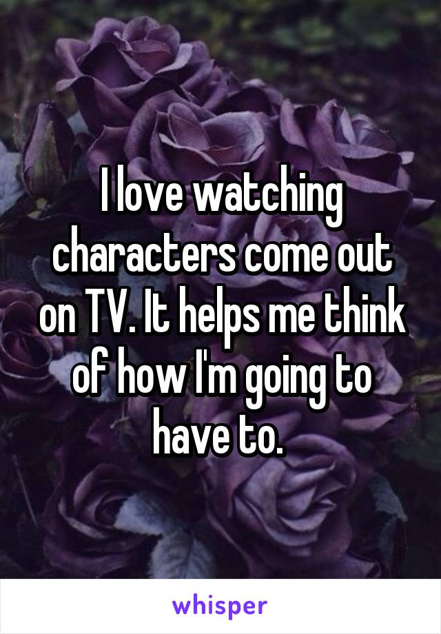 I love watching characters come out on TV. It helps me think of how I'm going to have to. 