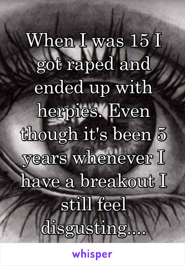 When I was 15 I got raped and ended up with herpies. Even though it's been 5 years whenever I have a breakout I still feel disgusting....