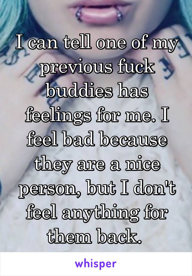 I can tell one of my previous fuck buddies has feelings for me. I feel bad because they are a nice person, but I don't feel anything for them back. 
