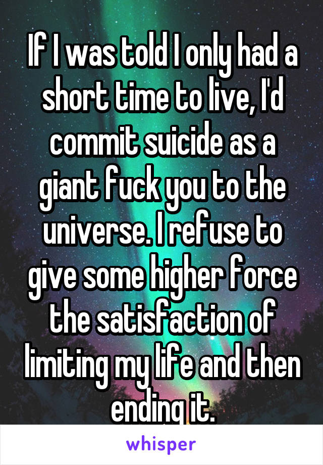 If I was told I only had a short time to live, I'd commit suicide as a giant fuck you to the universe. I refuse to give some higher force the satisfaction of limiting my life and then ending it.