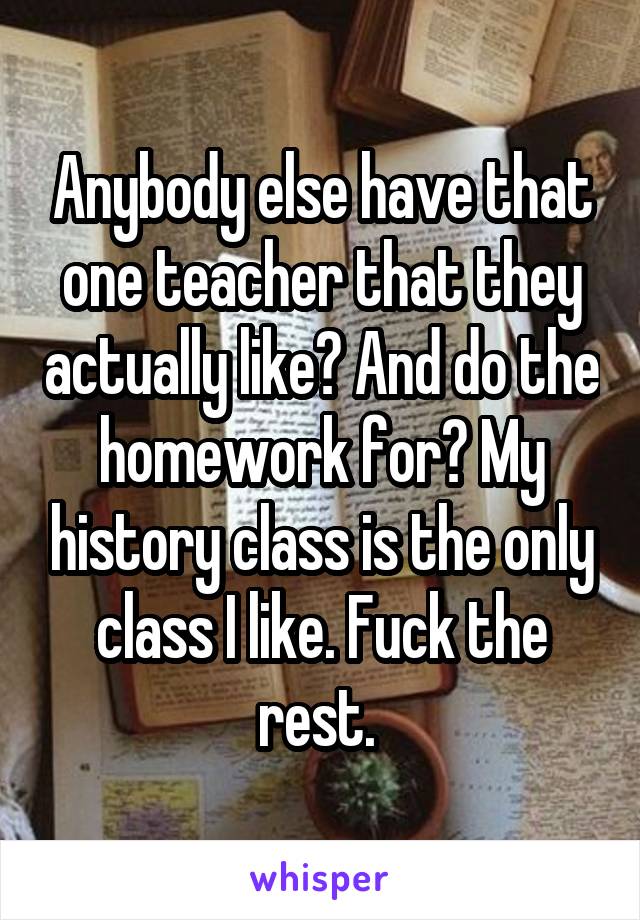 Anybody else have that one teacher that they actually like? And do the homework for? My history class is the only class I like. Fuck the rest. 
