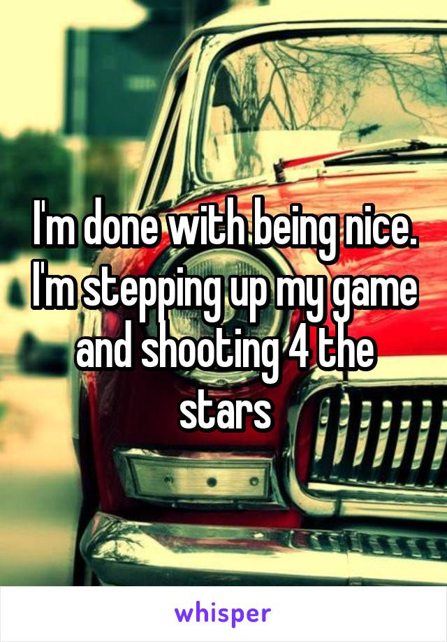 I'm done with being nice. I'm stepping up my game and shooting 4 the stars