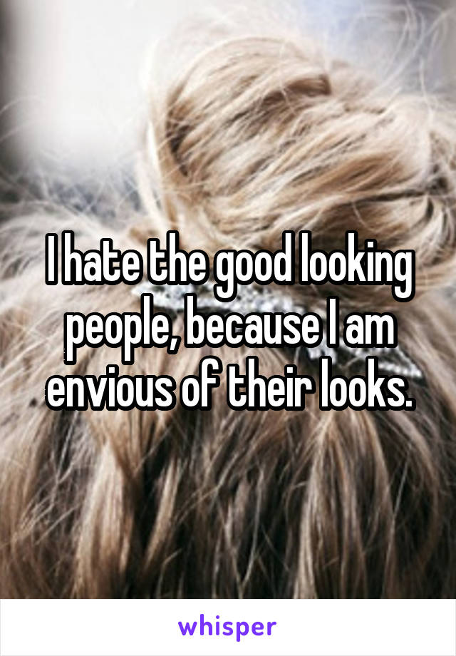 I hate the good looking people, because I am envious of their looks.