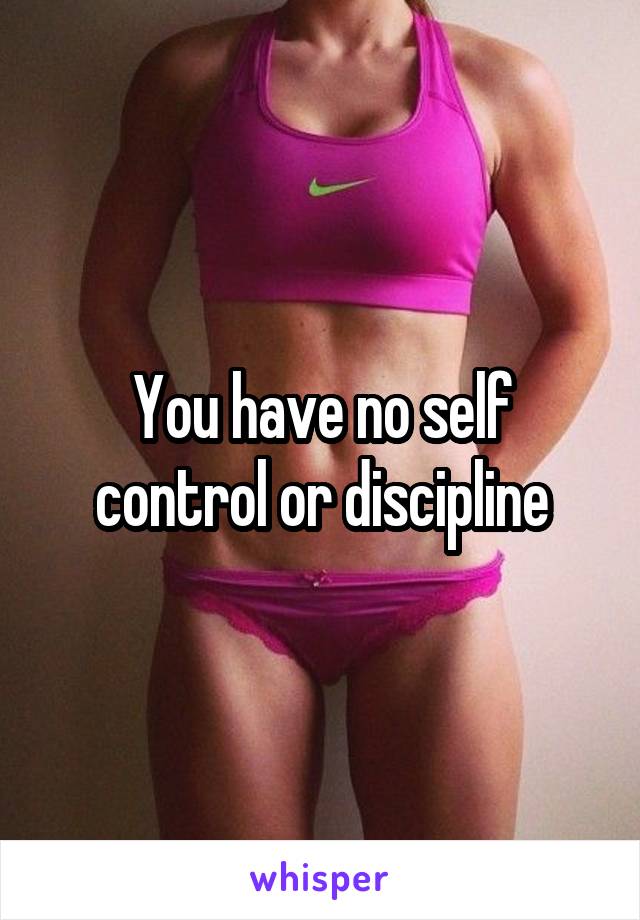 You have no self control or discipline