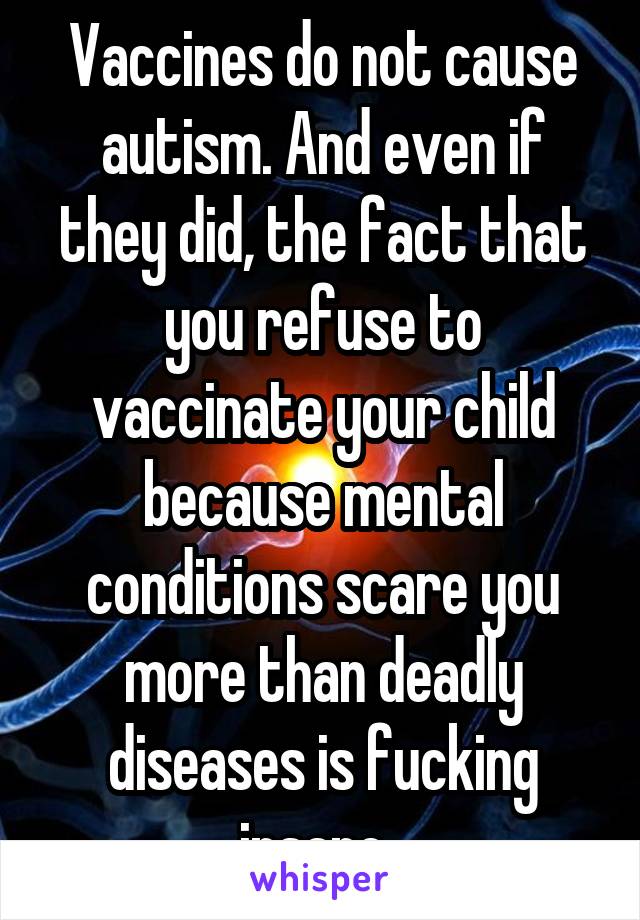 Vaccines do not cause autism. And even if they did, the fact that you refuse to vaccinate your child because mental conditions scare you more than deadly diseases is fucking insane. 