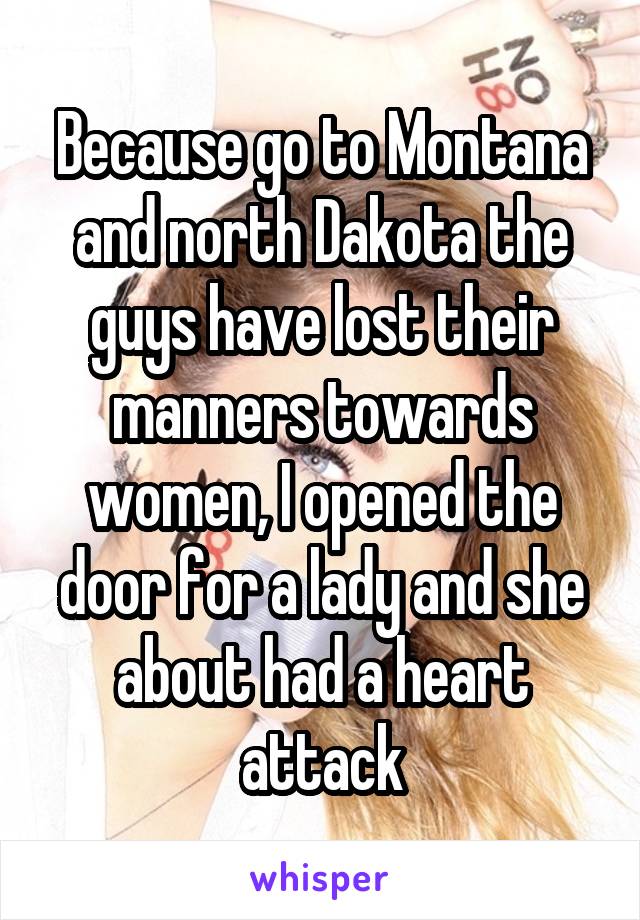 Because go to Montana and north Dakota the guys have lost their manners towards women, I opened the door for a lady and she about had a heart attack