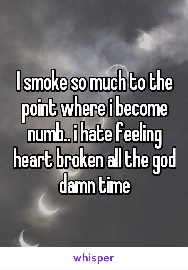 I smoke so much to the point where i become numb.. i hate feeling heart broken all the god damn time