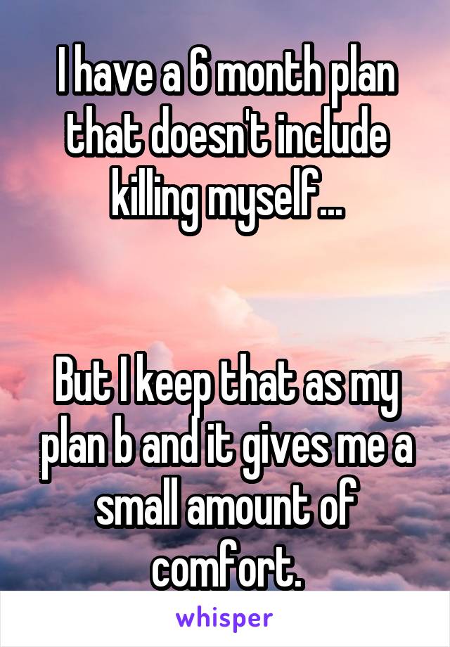 I have a 6 month plan that doesn't include killing myself...


But I keep that as my plan b and it gives me a small amount of comfort.