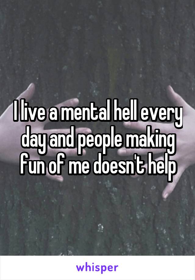 I live a mental hell every day and people making fun of me doesn't help