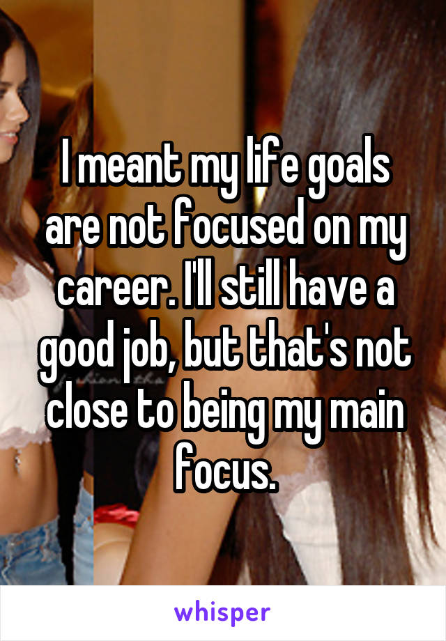 I meant my life goals are not focused on my career. I'll still have a good job, but that's not close to being my main focus.