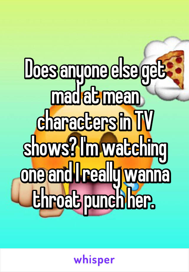 Does anyone else get mad at mean characters in TV shows? I'm watching one and I really wanna throat punch her. 