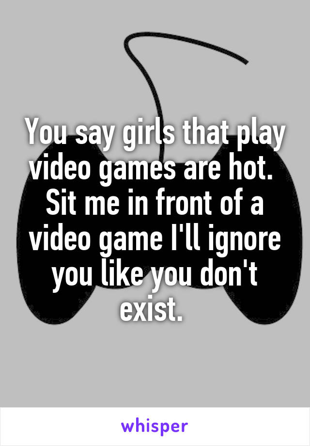 You say girls that play video games are hot. 
Sit me in front of a video game I'll ignore you like you don't exist. 