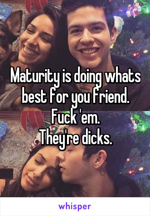Maturity is doing whats best for you friend.
Fuck 'em.
They're dicks.