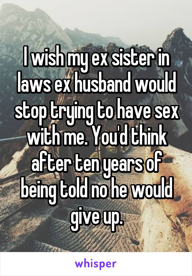 I wish my ex sister in laws ex husband would stop trying to have sex with me. You'd think after ten years of being told no he would give up.