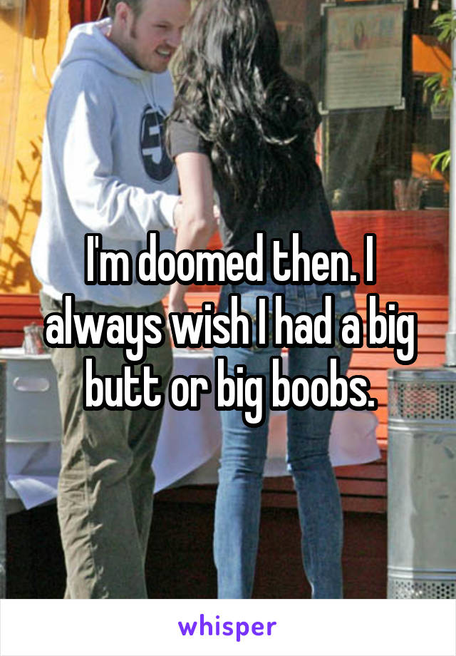 I'm doomed then. I always wish I had a big butt or big boobs.