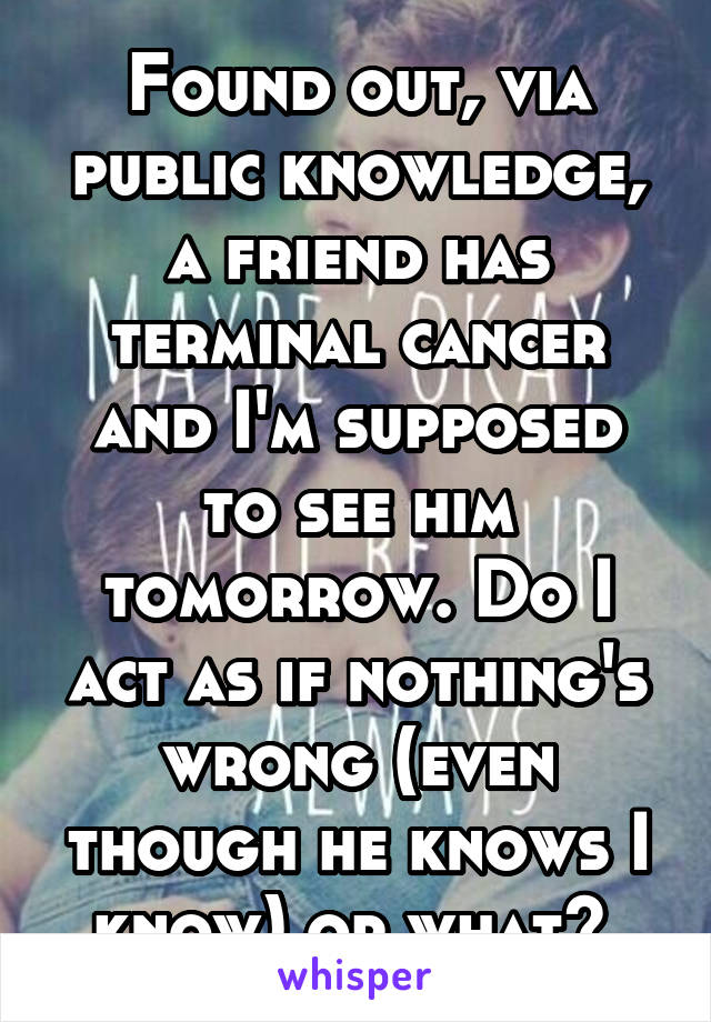 Found out, via public knowledge, a friend has terminal cancer and I'm supposed to see him tomorrow. Do I act as if nothing's wrong (even though he knows I know) or what? 
