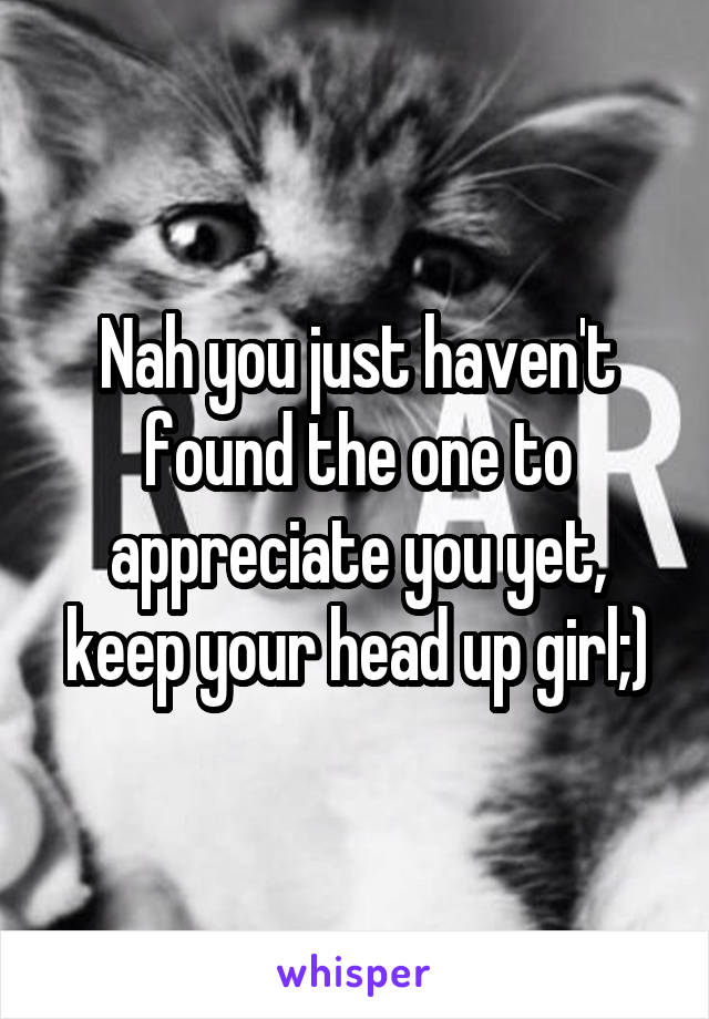 Nah you just haven't found the one to appreciate you yet, keep your head up girl;)