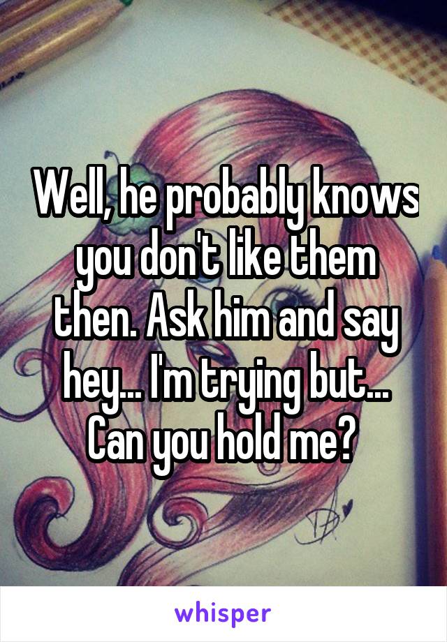 Well, he probably knows you don't like them then. Ask him and say hey... I'm trying but... Can you hold me? 