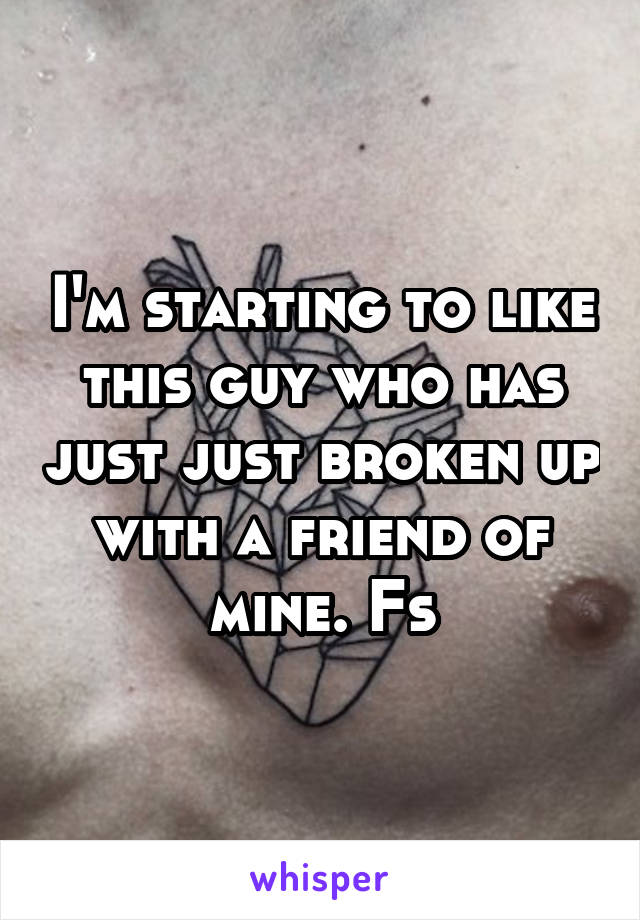I'm starting to like this guy who has just just broken up with a friend of mine. Fs