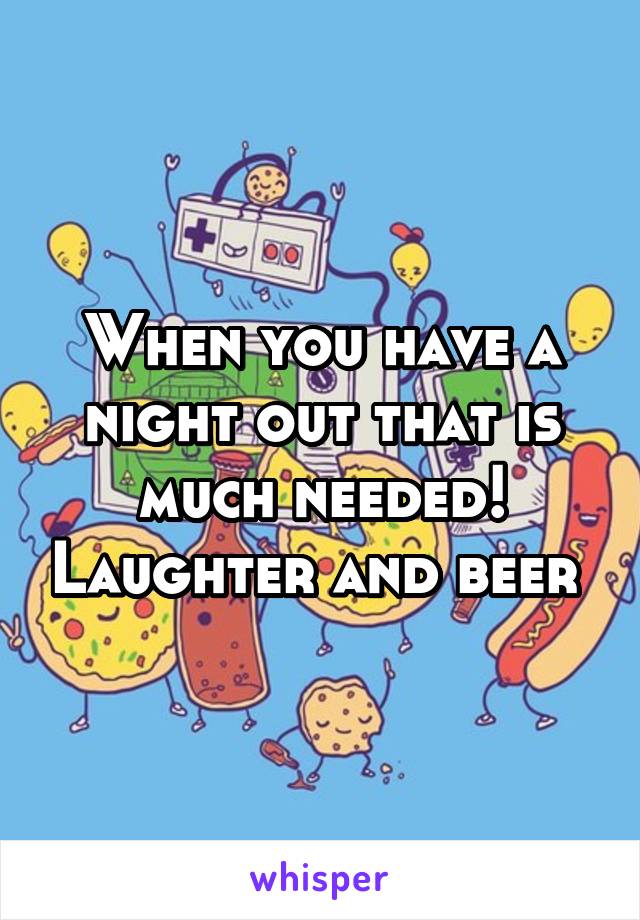 When you have a night out that is much needed! Laughter and beer 