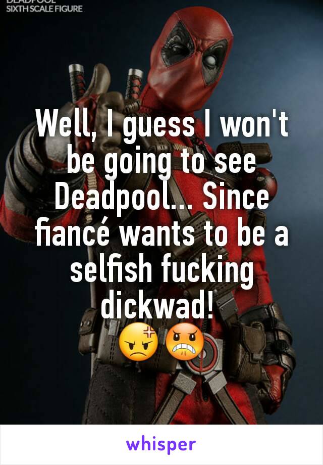 Well, I guess I won't be going to see Deadpool... Since fiancé wants to be a selfish fucking dickwad! 
😡😠
