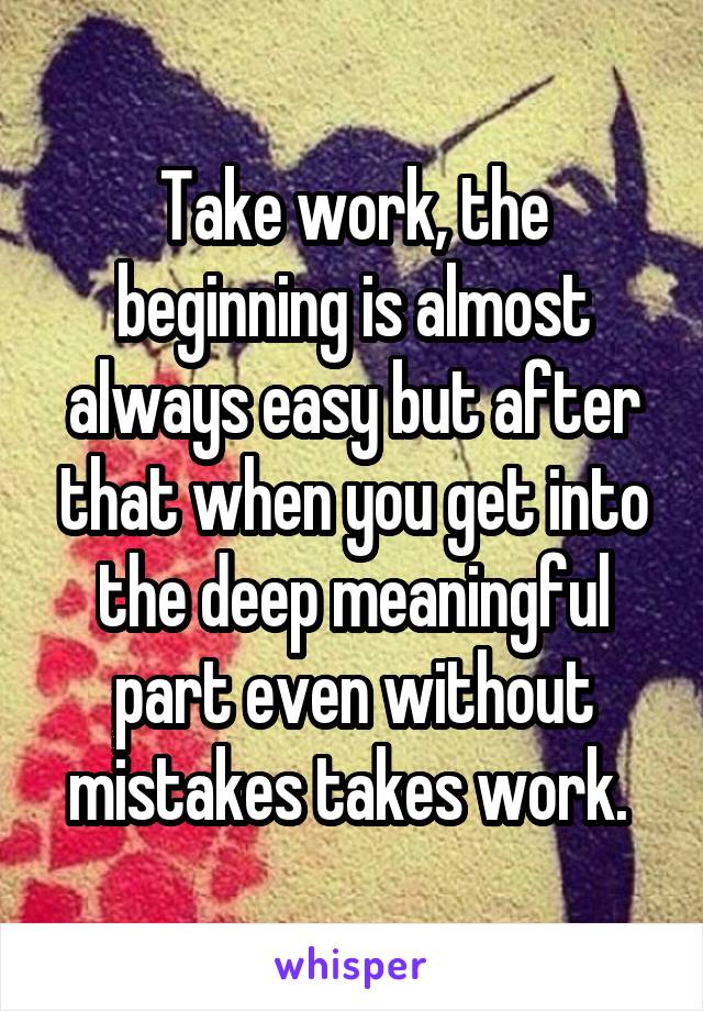 Take work, the beginning is almost always easy but after that when you get into the deep meaningful part even without mistakes takes work. 