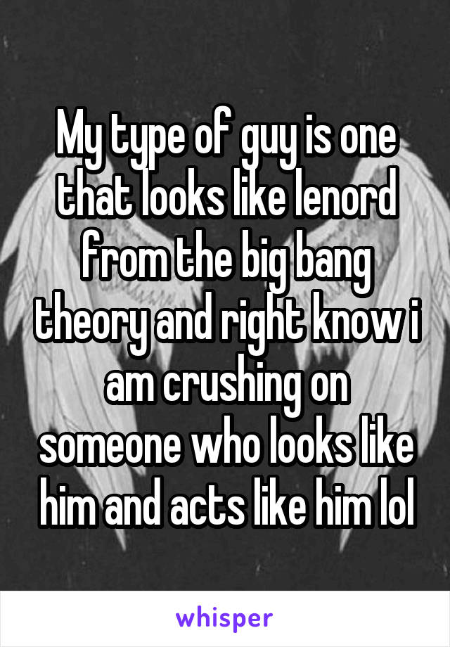 My type of guy is one that looks like lenord from the big bang theory and right know i am crushing on someone who looks like him and acts like him lol