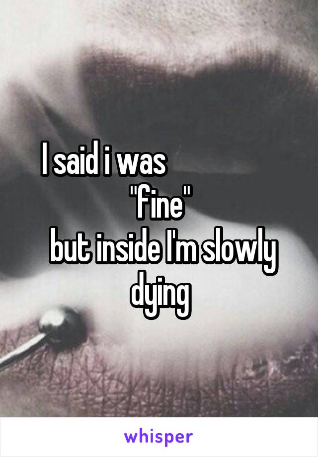 I said i was                    "fine"
 but inside I'm slowly dying