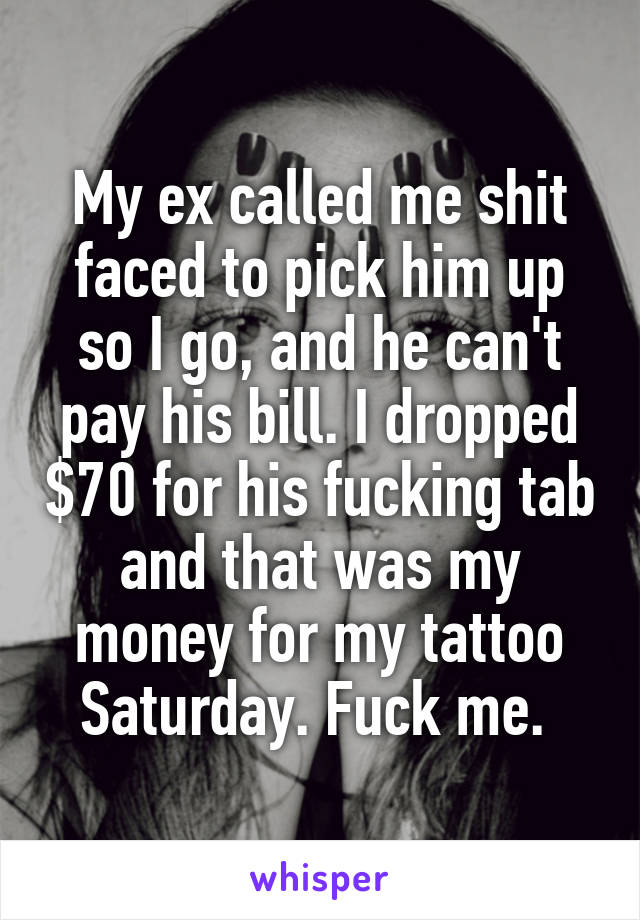 My ex called me shit faced to pick him up so I go, and he can't pay his bill. I dropped $70 for his fucking tab and that was my money for my tattoo Saturday. Fuck me. 