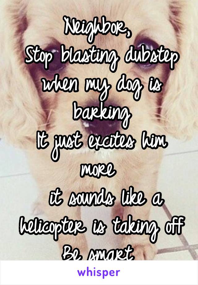 Neighbor, 
Stop blasting dubstep when my dog is barking
It just excites him more 
 it sounds like a helicopter is taking off
Be smart 