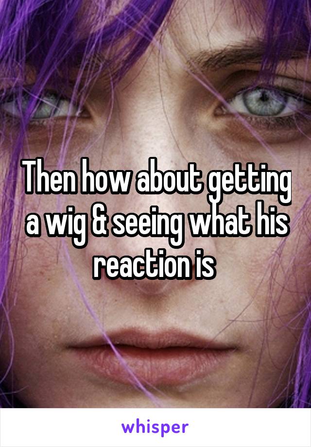 Then how about getting a wig & seeing what his reaction is 