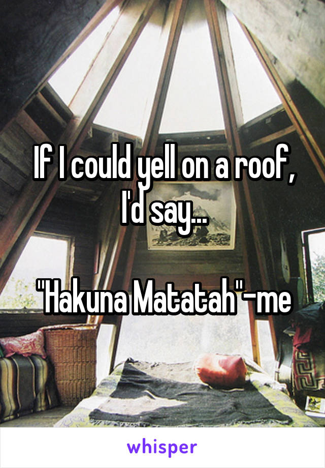 If I could yell on a roof, I'd say...

"Hakuna Matatah"-me