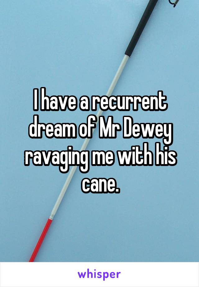 I have a recurrent dream of Mr Dewey ravaging me with his cane.