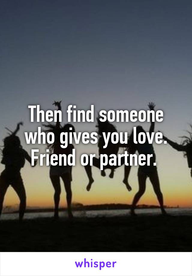 Then find someone who gives you love. Friend or partner. 