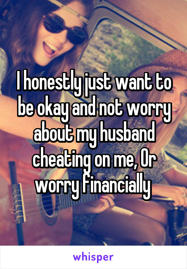 I honestly just want to be okay and not worry about my husband cheating on me, Or worry financially 