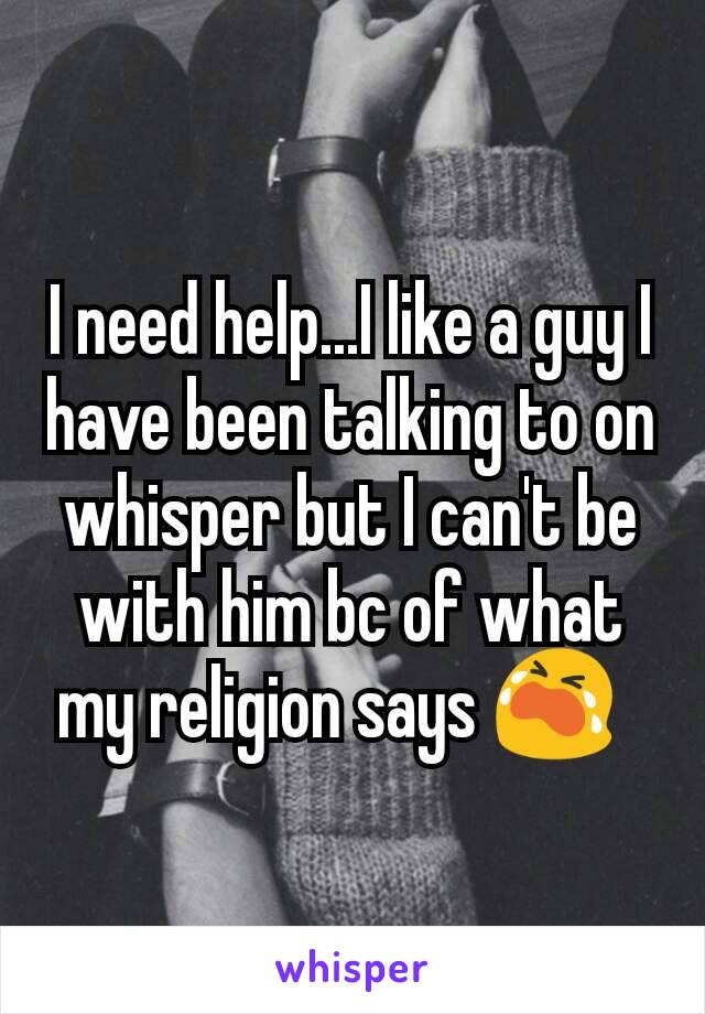I need help...I like a guy I have been talking to on whisper but I can't be with him bc of what my religion says 😭  