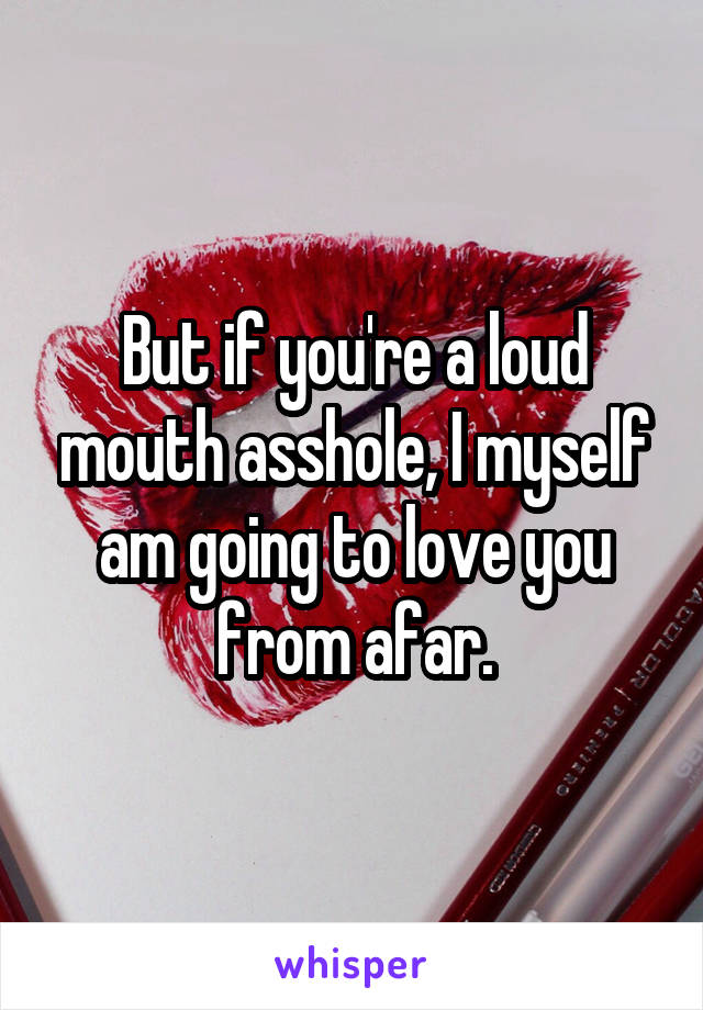 But if you're a loud mouth asshole, I myself am going to love you from afar.